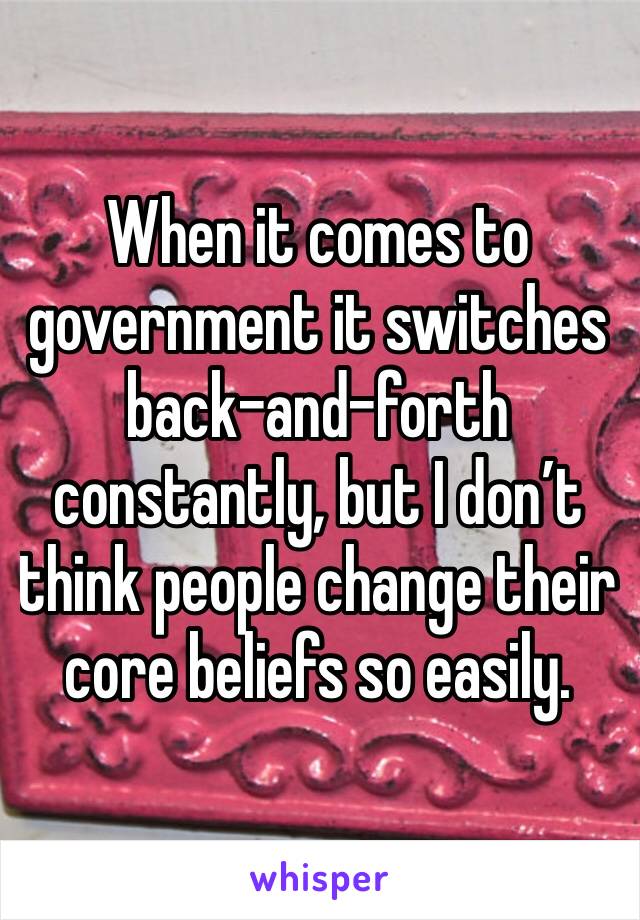 When it comes to government it switches back-and-forth constantly, but I don’t think people change their core beliefs so easily. 