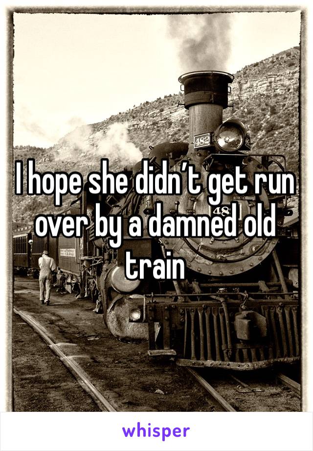 I hope she didn’t get run over by a damned old train 