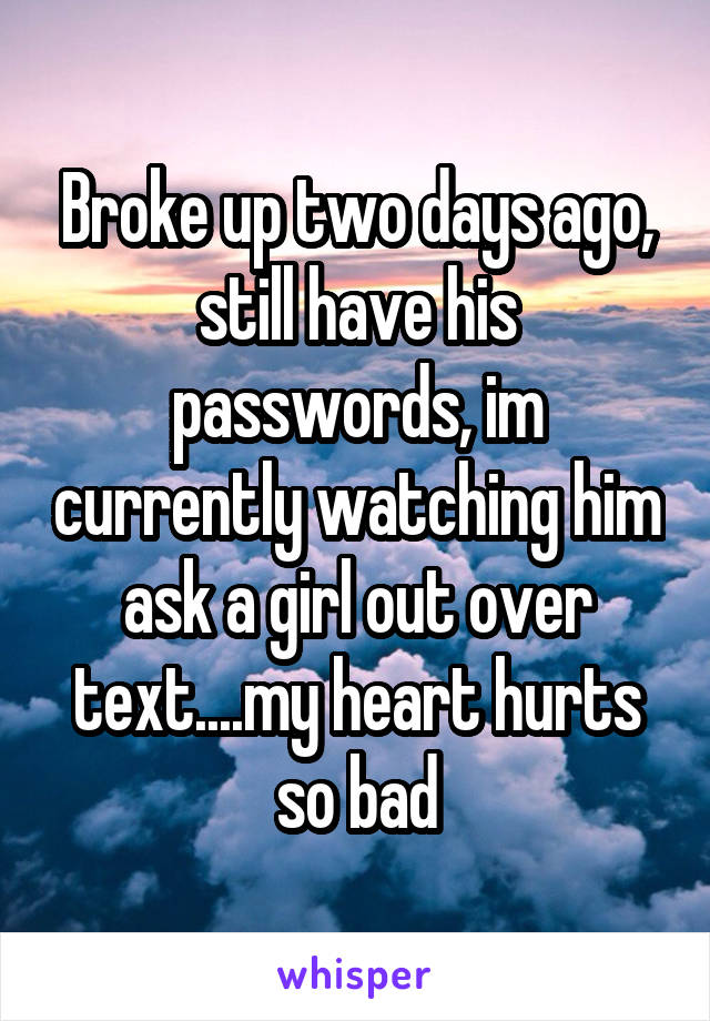 Broke up two days ago, still have his passwords, im currently watching him ask a girl out over text....my heart hurts so bad