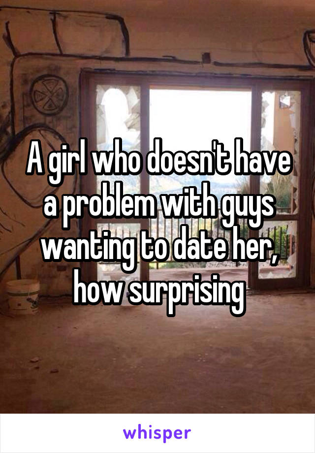 A girl who doesn't have a problem with guys wanting to date her, how surprising