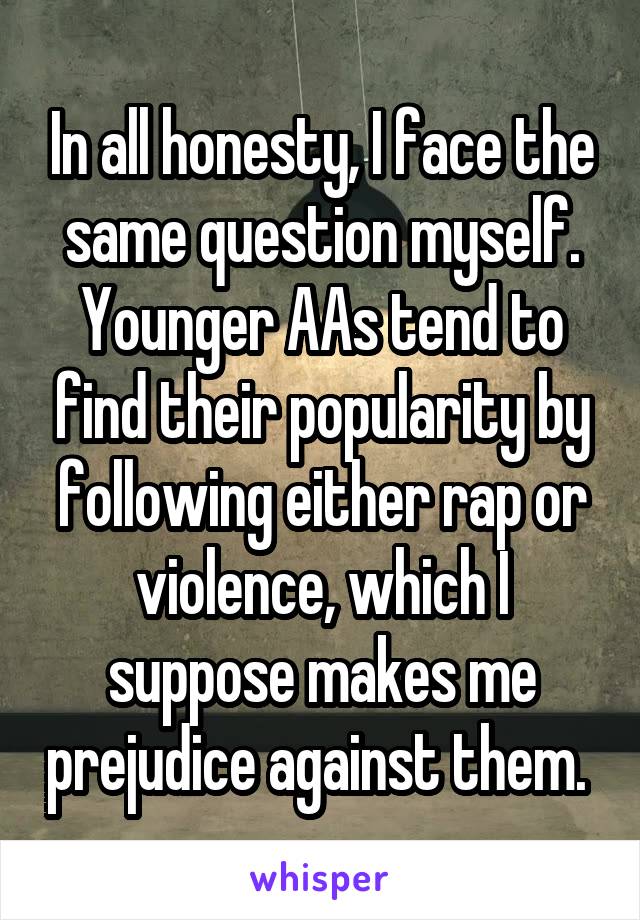 In all honesty, I face the same question myself. Younger AAs tend to find their popularity by following either rap or violence, which I suppose makes me prejudice against them. 