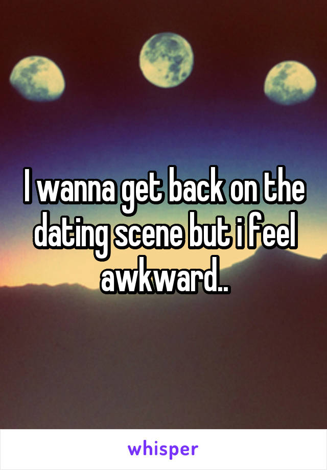 I wanna get back on the dating scene but i feel awkward..
