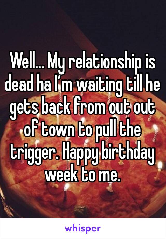 Well... My relationship is dead ha I’m waiting till he gets back from out out of town to pull the trigger. Happy birthday week to me. 