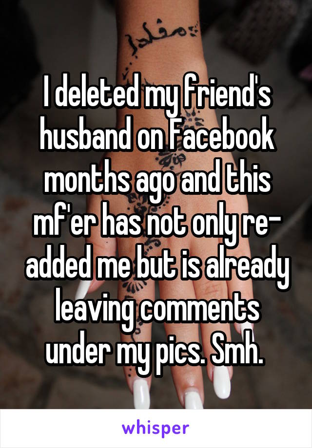I deleted my friend's husband on Facebook months ago and this mf'er has not only re- added me but is already leaving comments under my pics. Smh. 