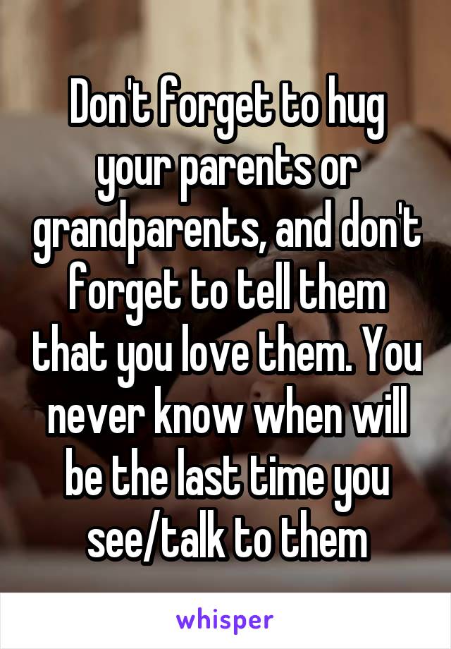 Don't forget to hug your parents or grandparents, and don't forget to tell them that you love them. You never know when will be the last time you see/talk to them