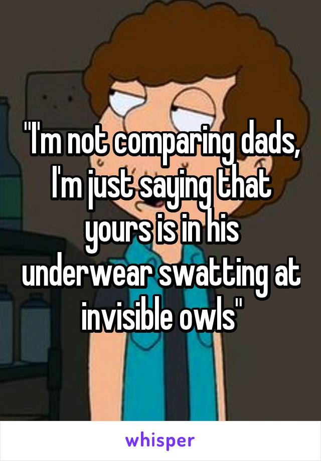 "I'm not comparing dads, I'm just saying that yours is in his underwear swatting at invisible owls"