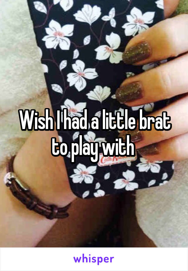 Wish I had a little brat to play with 