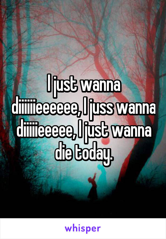 I just wanna diiiiiieeeeee, I juss wanna diiiiieeeee, I just wanna die today.