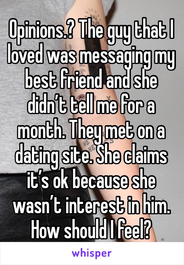Opinions.? The guy that I loved was messaging my best friend and she didn’t tell me for a month. They met on a dating site. She claims it’s ok because she wasn’t interest in him. How should I feel? 
