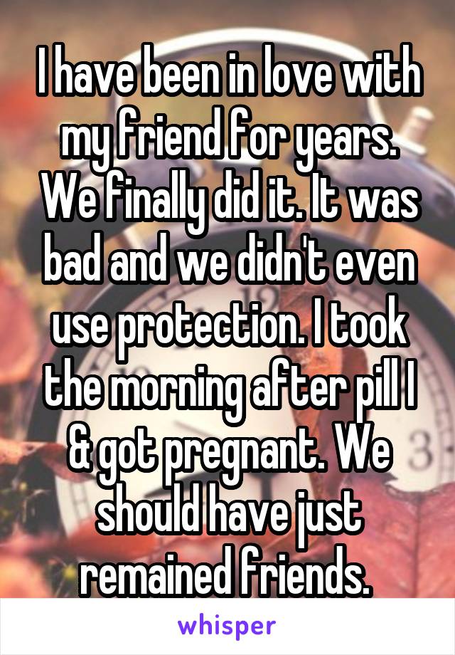 I have been in love with my friend for years. We finally did it. It was bad and we didn't even use protection. I took the morning after pill I & got pregnant. We should have just remained friends. 