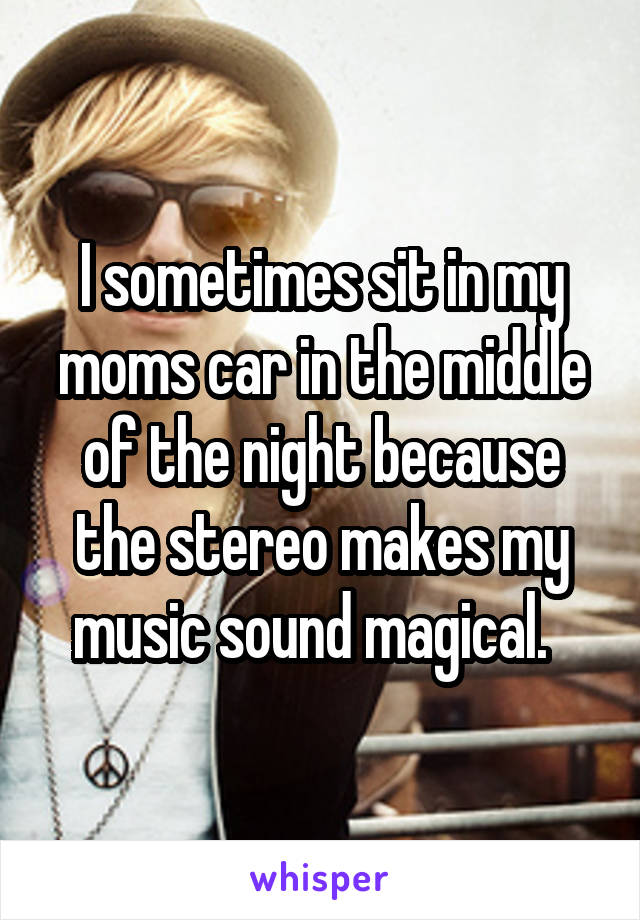 I sometimes sit in my moms car in the middle of the night because the stereo makes my music sound magical.  