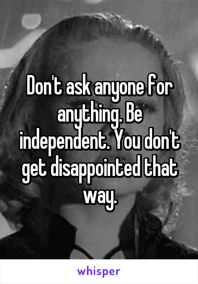 Don't ask anyone for anything. Be independent. You don't get disappointed that way.