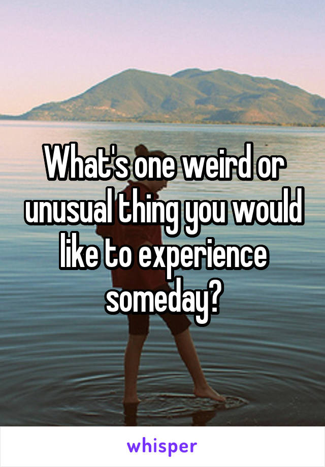 What's one weird or unusual thing you would like to experience someday?