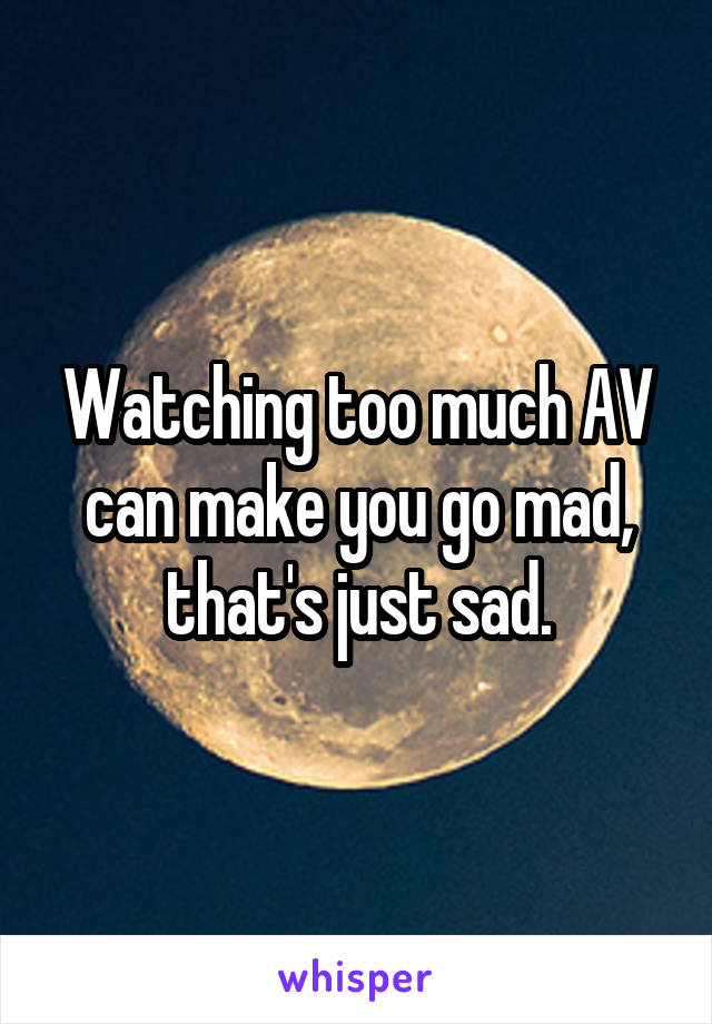 Watching too much AV can make you go mad, that's just sad.