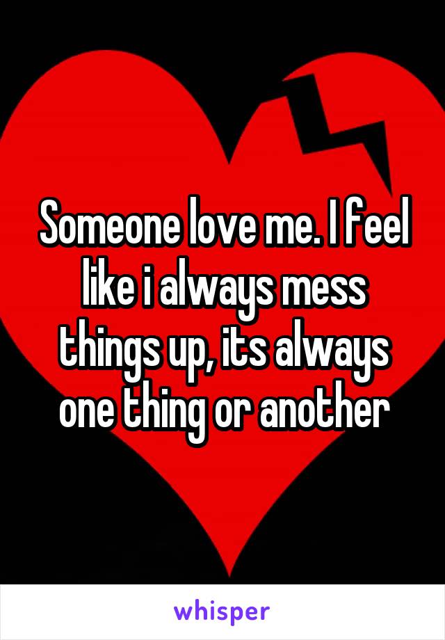 Someone love me. I feel like i always mess things up, its always one thing or another