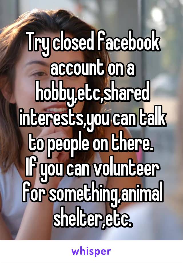 Try closed facebook account on a hobby,etc,shared interests,you can talk to people on there. 
If you can volunteer for something,animal shelter,etc.