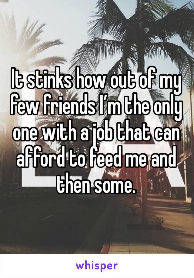 It stinks how out of my few friends I’m the only one with a job that can afford to feed me and then some. 