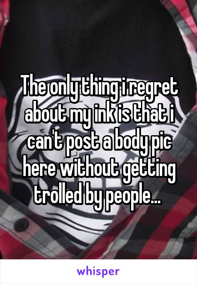 The only thing i regret about my ink is that i can't post a body pic here without getting trolled by people... 