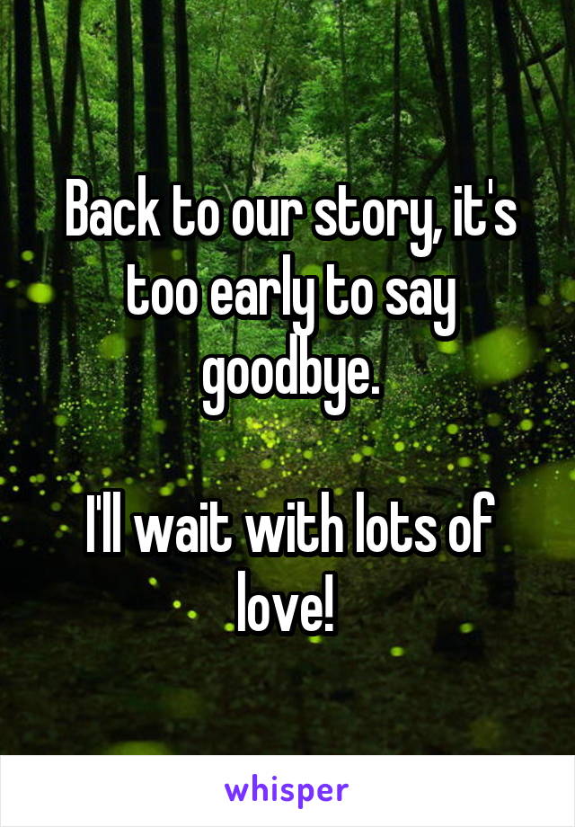 Back to our story, it's too early to say goodbye.

I'll wait with lots of love! 