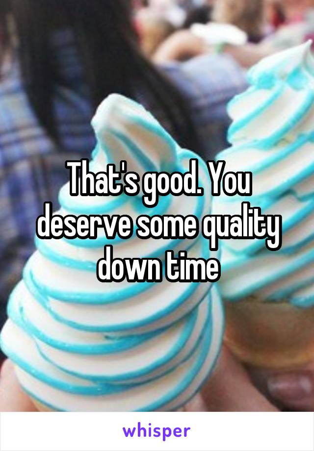 That's good. You deserve some quality down time