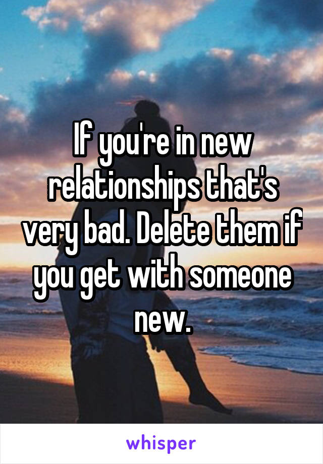 If you're in new relationships that's very bad. Delete them if you get with someone new.