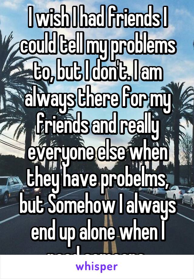 I wish I had friends I could tell my problems to, but I don't. I am always there for my friends and really everyone else when they have probelms, but Somehow I always end up alone when I need someone.