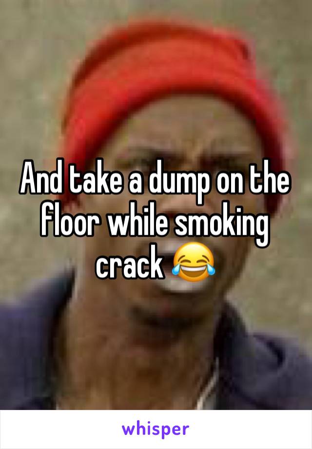 And take a dump on the floor while smoking crack 😂