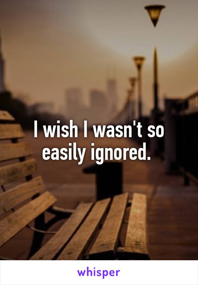 I wish I wasn't so easily ignored. 