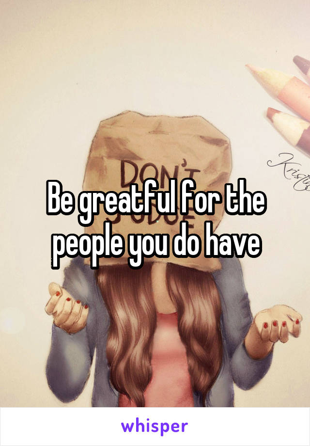 Be greatful for the people you do have