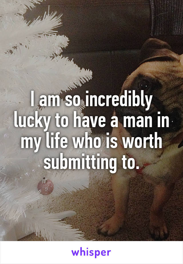 I am so incredibly lucky to have a man in my life who is worth submitting to.