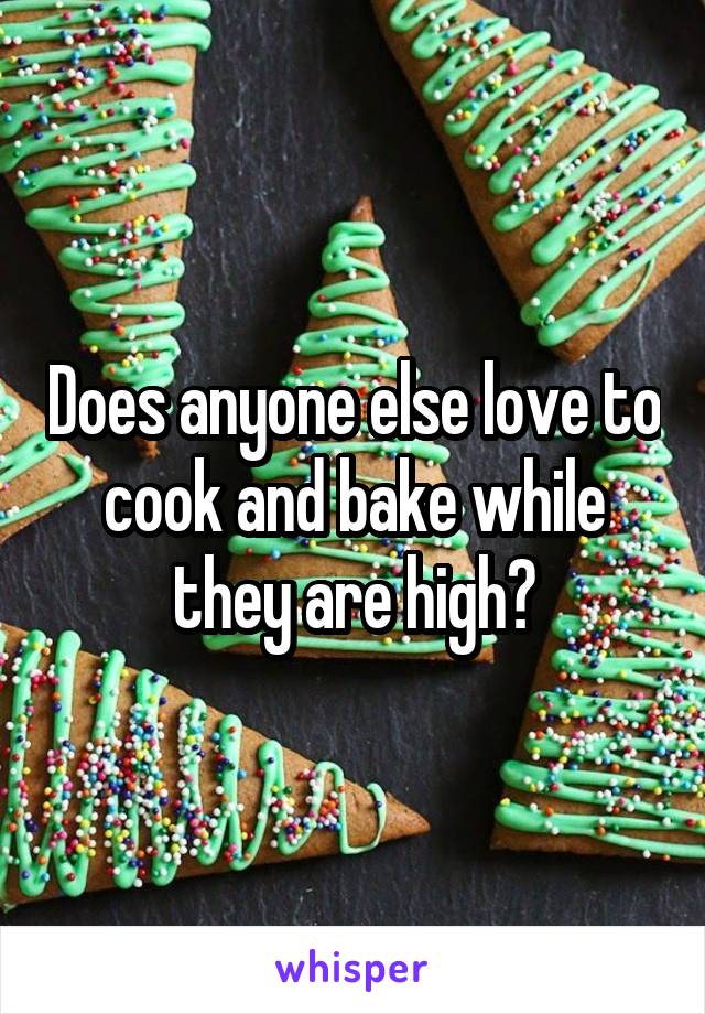 Does anyone else love to cook and bake while they are high?