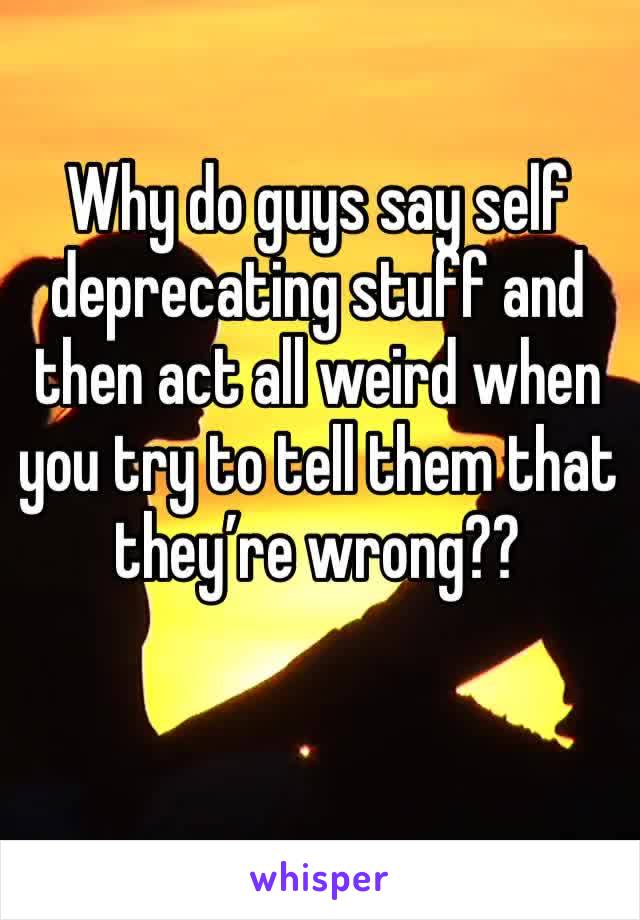 Why do guys say self deprecating stuff and then act all weird when you try to tell them that they’re wrong??