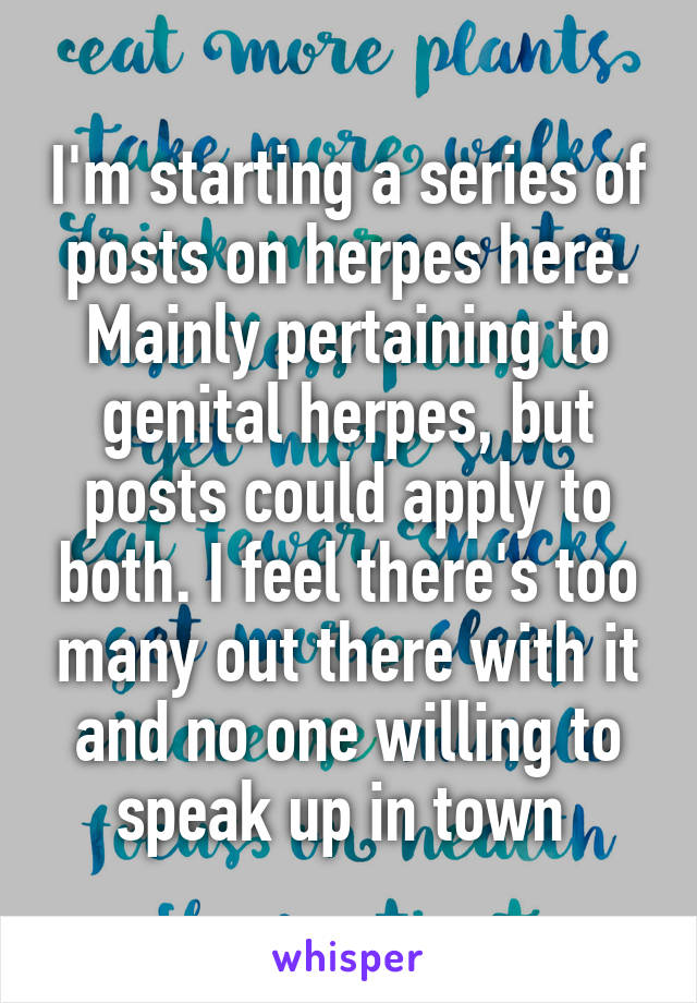 I'm starting a series of posts on herpes here. Mainly pertaining to genital herpes, but posts could apply to both. I feel there's too many out there with it and no one willing to speak up in town 