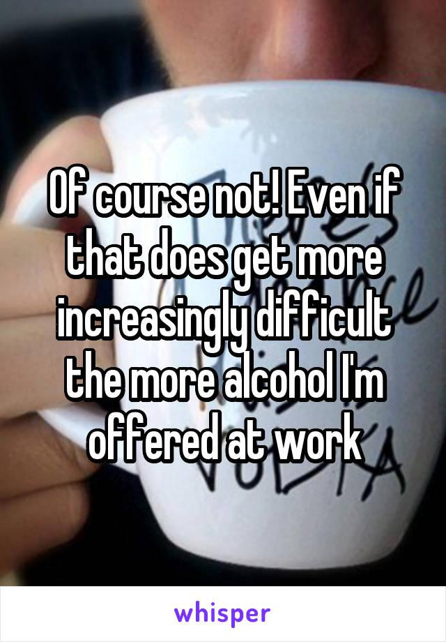 Of course not! Even if that does get more increasingly difficult the more alcohol I'm offered at work