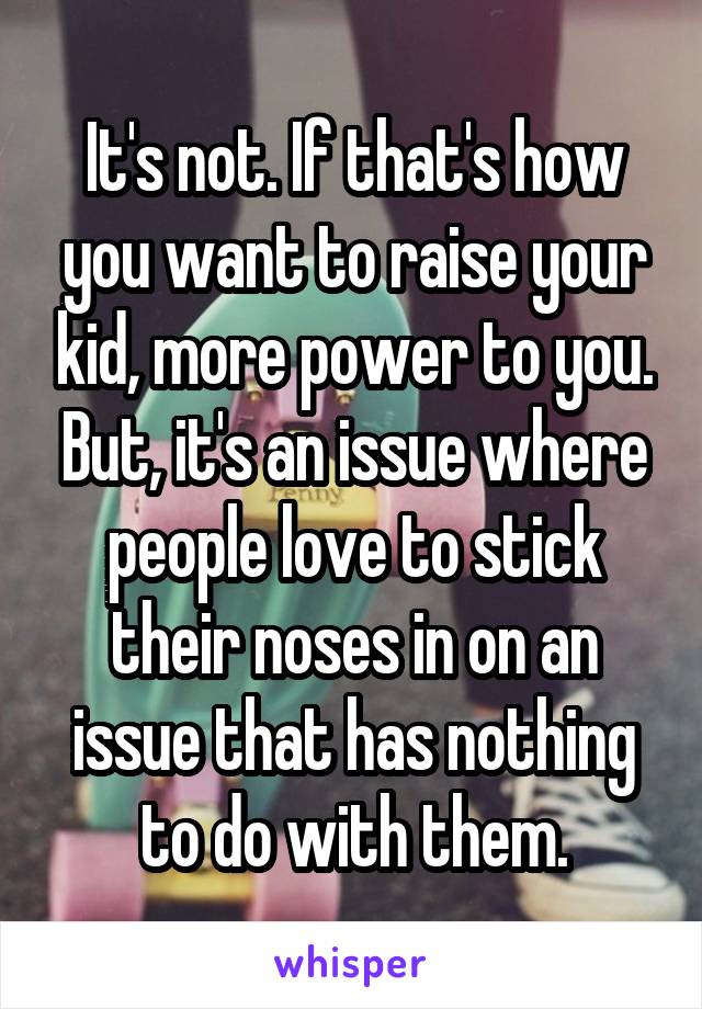 It's not. If that's how you want to raise your kid, more power to you. But, it's an issue where people love to stick their noses in on an issue that has nothing to do with them.