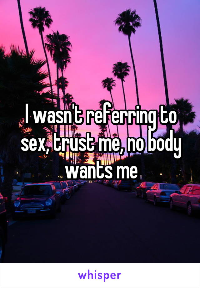I wasn't referring to sex, trust me, no body wants me
