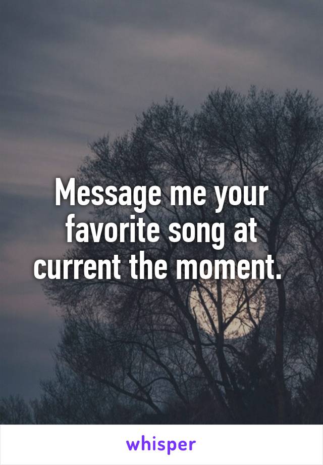 Message me your favorite song at current the moment. 