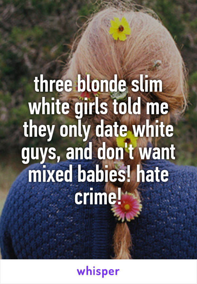 three blonde slim white girls told me they only date white guys, and don't want mixed babies! hate crime!