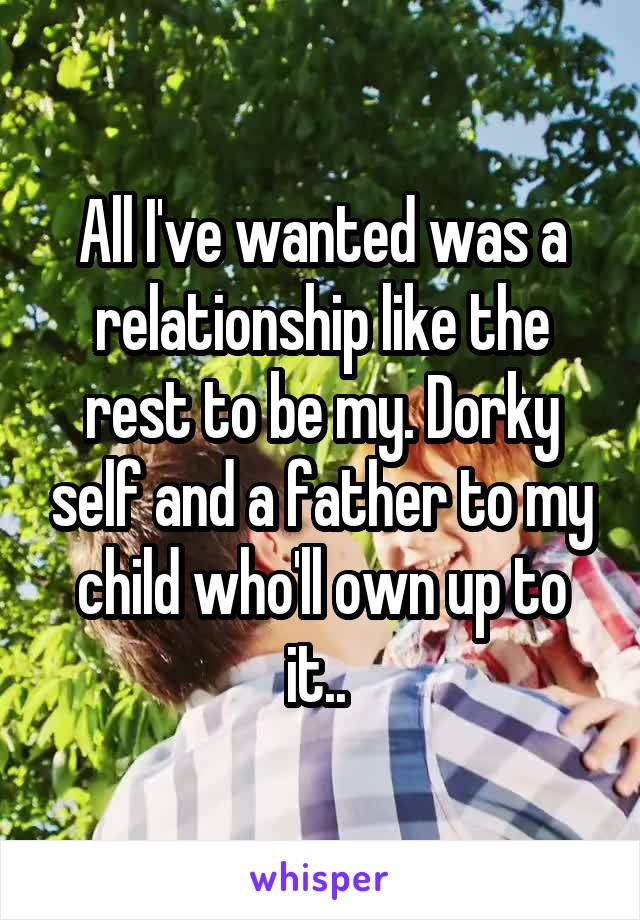 All I've wanted was a relationship like the rest to be my. Dorky self and a father to my child who'll own up to it.. 