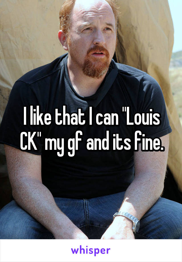 I like that I can "Louis CK" my gf and its fine.