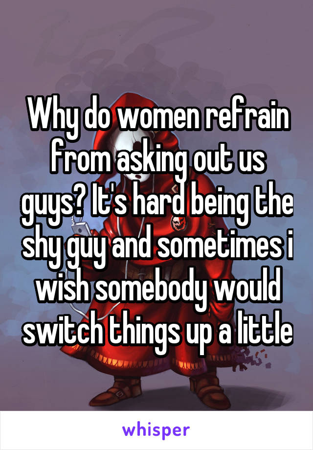 Why do women refrain from asking out us guys? It's hard being the shy guy and sometimes i wish somebody would switch things up a little