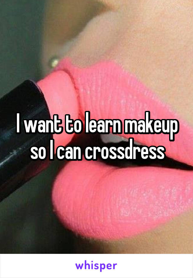I want to learn makeup so I can crossdress