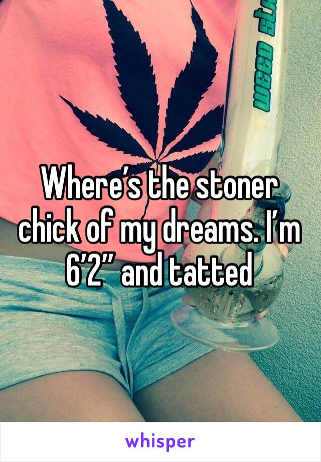 Where’s the stoner chick of my dreams. I’m 6’2” and tatted