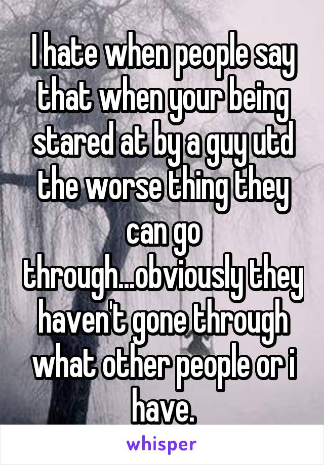I hate when people say that when your being stared at by a guy utd the worse thing they can go through...obviously they haven't gone through what other people or i have.