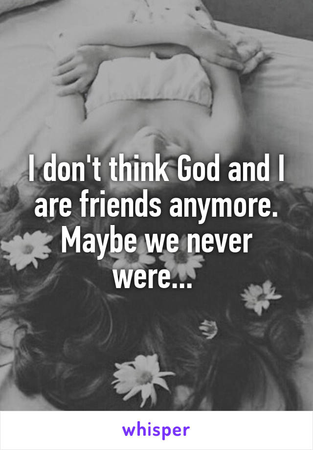 I don't think God and I are friends anymore. Maybe we never were... 