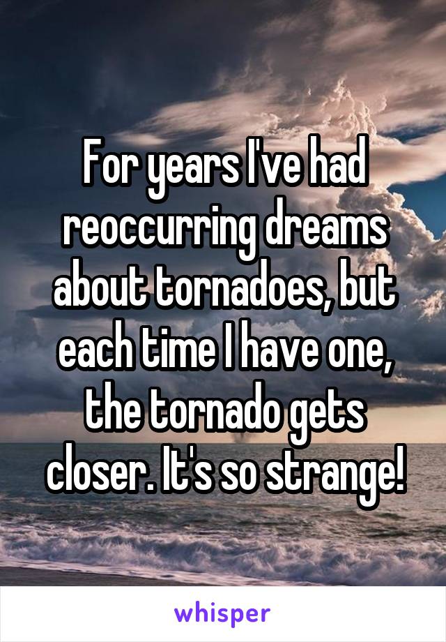 For years I've had reoccurring dreams about tornadoes, but each time I have one, the tornado gets closer. It's so strange!
