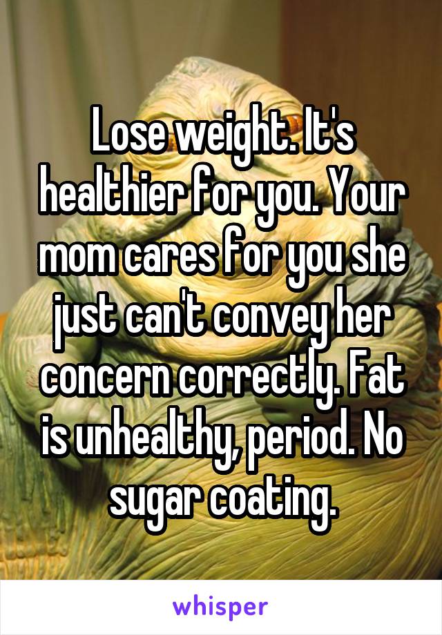 Lose weight. It's healthier for you. Your mom cares for you she just can't convey her concern correctly. Fat is unhealthy, period. No sugar coating.