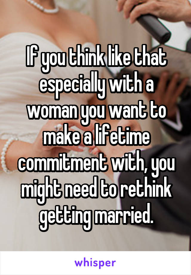 If you think like that especially with a woman you want to make a lifetime commitment with, you might need to rethink getting married.