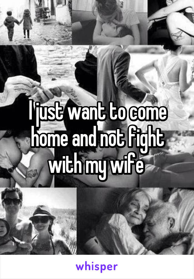 I just want to come home and not fight with my wife 
