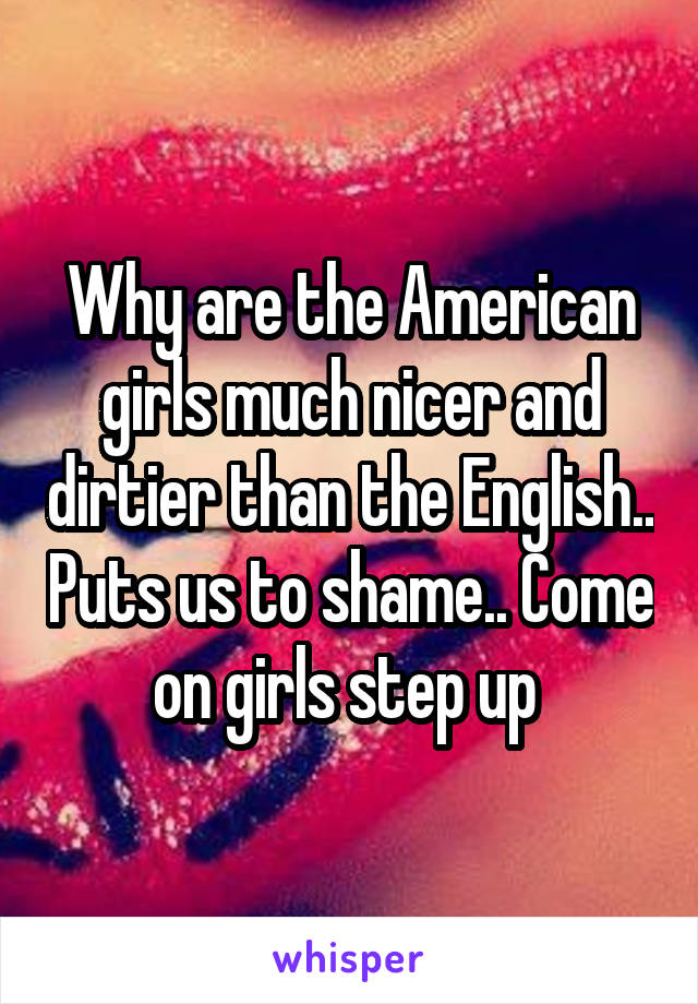 Why are the American girls much nicer and dirtier than the English.. Puts us to shame.. Come on girls step up 